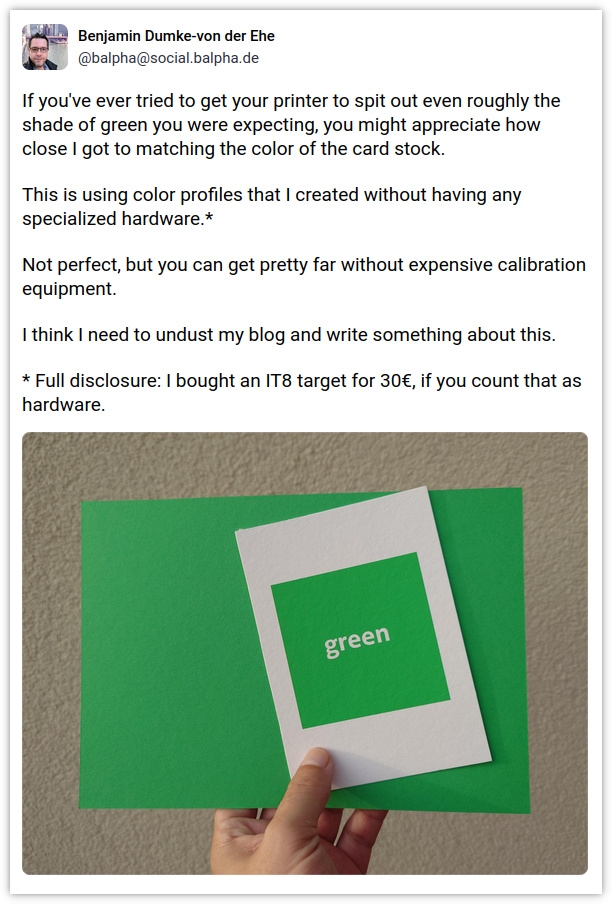 A screenshot of the linked Mastodon post, in which I write the following: 'If you’ve ever tried to get your printer to spit out even roughly the shade of green you were expecting, you might appreciate how close I got to matching the color of the card stock. This is using color profiles that I created without having any specialized hardware.* Not perfect, but you can get pretty far without expensive calibration equipment. I think I need to undust my blog and write something about this. * Full disclosure: I bought an IT8 target for 30€, if you count that as hardware.' The Mastodon post also contains a photo of a hand holding two pieces of cardboard. On the bottom is a piece of regular green card stock, on the top is a piece of white paper with a green square printed on it, and the word 'green' in the middle of the square. The two shades of green are not a 100% match, but fairly close.